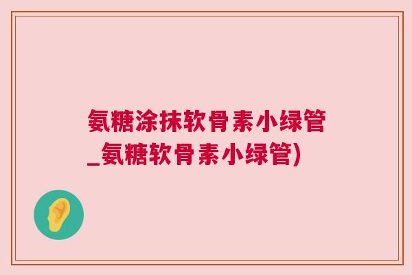 氨糖涂抹软骨素小绿管_氨糖软骨素小绿管)