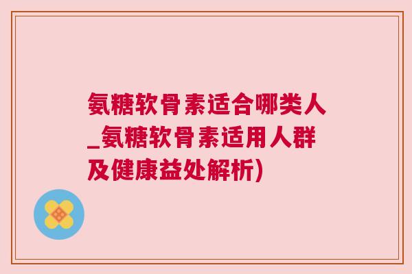 氨糖软骨素适合哪类人_氨糖软骨素适用人群及健康益处解析)