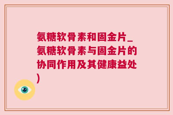 氨糖软骨素和固金片_氨糖软骨素与固金片的协同作用及其健康益处)