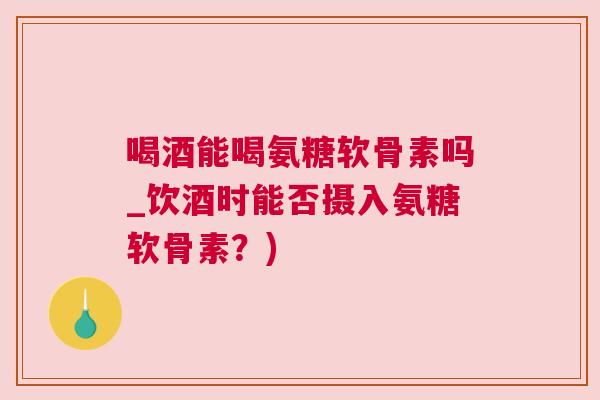 喝酒能喝氨糖软骨素吗_饮酒时能否摄入氨糖软骨素？)