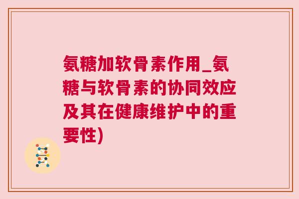 氨糖加软骨素作用_氨糖与软骨素的协同效应及其在健康维护中的重要性)