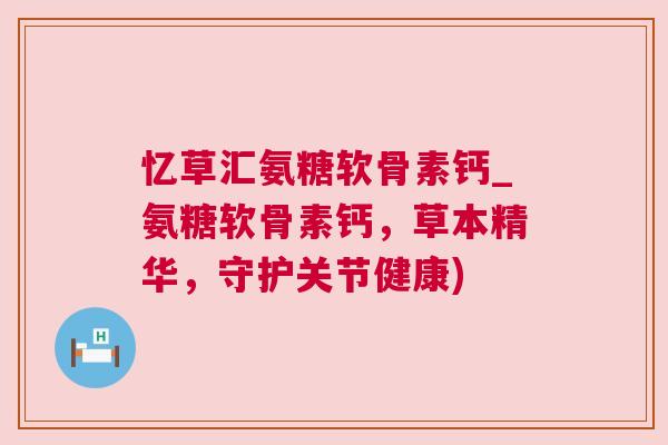 忆草汇氨糖软骨素钙_氨糖软骨素钙，草本精华，守护关节健康)