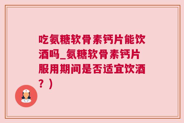 吃氨糖软骨素钙片能饮酒吗_氨糖软骨素钙片服用期间是否适宜饮酒？)