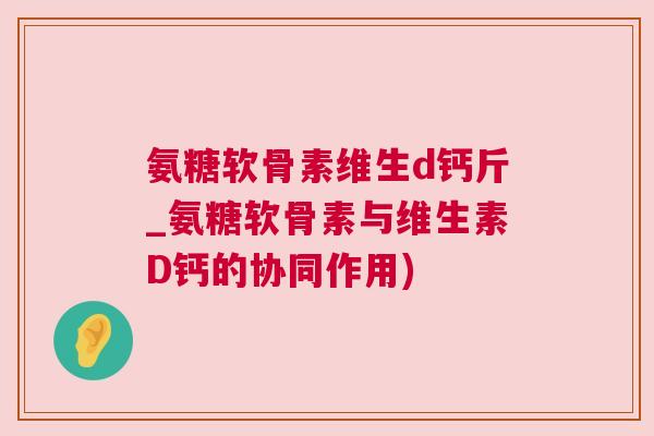 氨糖软骨素维生d钙斤_氨糖软骨素与维生素D钙的协同作用)