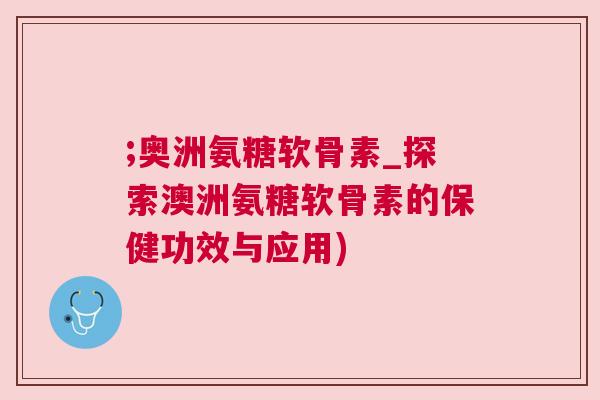 ;奥洲氨糖软骨素_探索澳洲氨糖软骨素的保健功效与应用)