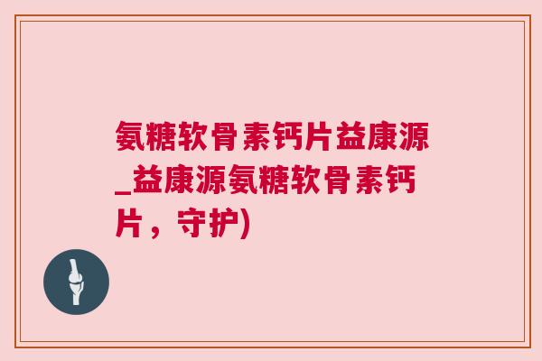 氨糖软骨素钙片益康源_益康源氨糖软骨素钙片,守护) 氨糖软骨素钙片益康源_益康源氨糖软骨素钙片,守护)