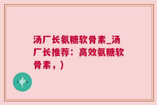 汤厂长氨糖软骨素_汤厂长推荐：高效氨糖软骨素，)