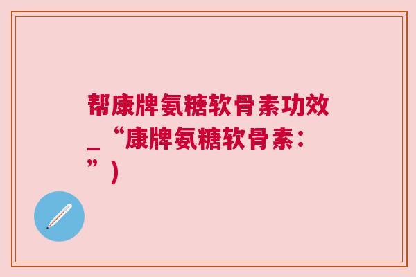 帮康牌氨糖软骨素功效_“康牌氨糖软骨素：”)