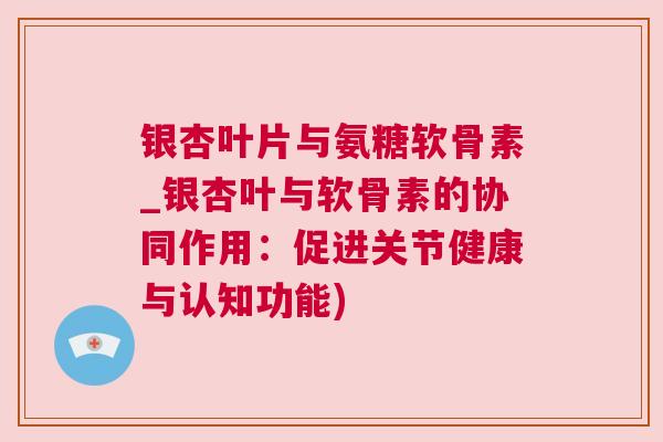 银杏叶片与氨糖软骨素_银杏叶与软骨素的协同作用：促进关节健康与认知功能)