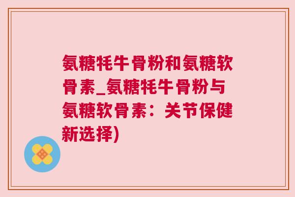 氨糖牦牛骨粉和氨糖软骨素_氨糖牦牛骨粉与氨糖软骨素：关节保健新选择)