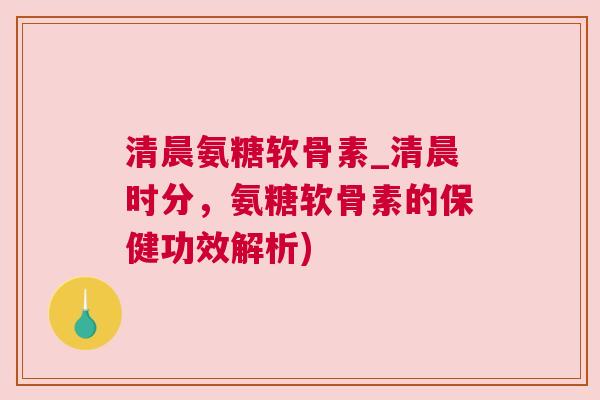 清晨氨糖软骨素_清晨时分,氨糖软骨素的保健功效解析) 清晨氨糖软骨素_清晨时分,氨糖软骨素的保健功效解析)