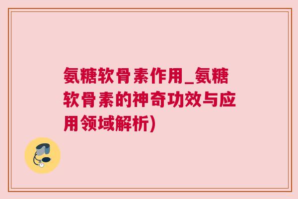氨糖软骨素作用_氨糖软骨素的神奇功效与应用领域解析)