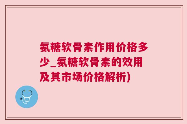 氨糖软骨素作用价格多少_氨糖软骨素的效用及其市场价格解析)