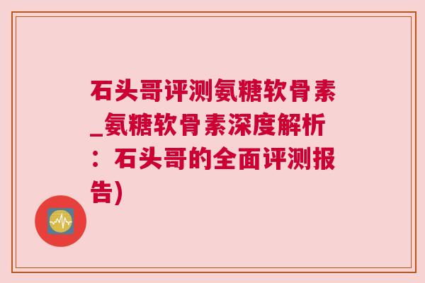 石头哥评测氨糖软骨素_氨糖软骨素深度解析：石头哥的全面评测报告)