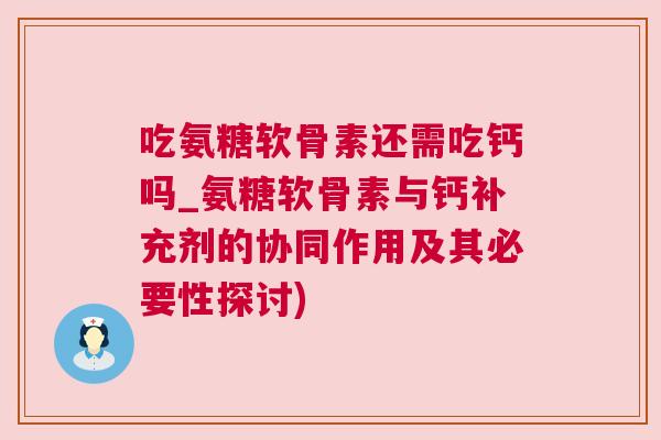 吃氨糖软骨素还需吃钙吗_氨糖软骨素与钙补充剂的协同作用及其必要性探讨)