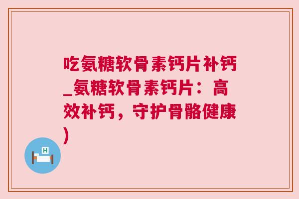 吃氨糖软骨素钙片补钙_氨糖软骨素钙片：高效补钙，守护骨骼健康)