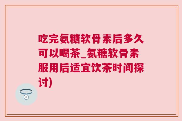 吃完氨糖软骨素后多久可以喝茶_氨糖软骨素服用后适宜饮茶时间探讨) 吃完氨糖软骨素后多久可以喝茶_氨糖软骨素服用后适宜饮茶时间探讨)