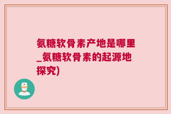 氨糖软骨素产地是哪里_氨糖软骨素的起源地探究) 氨糖软骨素产地是哪里_氨糖软骨素的起源地探究)