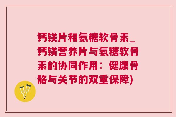钙镁片和氨糖软骨素_钙镁营养片与氨糖软骨素的协同作用：健康骨骼与关节的双重保障)