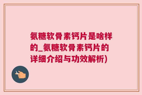 氨糖软骨素钙片是啥样的_氨糖软骨素钙片的详细介绍与功效解析)