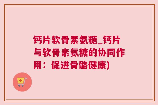 钙片软骨素氨糖_钙片与软骨素氨糖的协同作用:促进骨骼健康) 钙片软骨素氨糖_钙片与软骨素氨糖的协同作用:促进骨骼健康)
