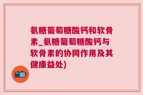 氨糖葡萄糖酸钙和软骨素_氨糖葡萄糖酸钙与软骨素的协同作用及其健康益处) 氨糖葡萄糖酸钙和软骨素_氨糖葡萄糖酸钙与软骨素的协同作用及其健康益处)