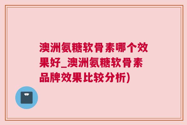 澳洲氨糖软骨素哪个效果好_澳洲氨糖软骨素品牌效果比较分析)