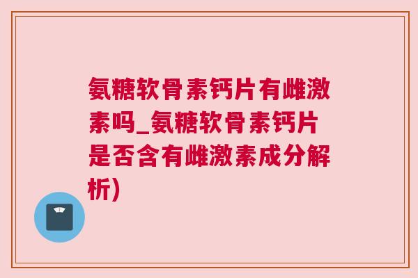 氨糖软骨素钙片有雌激素吗_氨糖软骨素钙片是否含有雌激素成分解析)
