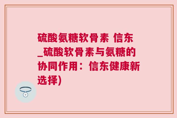 硫酸氨糖软骨素 信东_硫酸软骨素与氨糖的协同作用:信东健康新选择) 硫酸氨糖软骨素 信东_硫酸软骨素与氨糖的协同作用:信东健康新选择)
