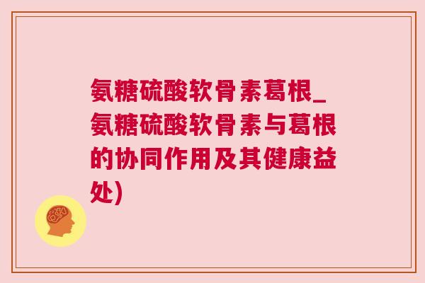 氨糖硫酸软骨素葛根_氨糖硫酸软骨素与葛根的协同作用及其健康益处)