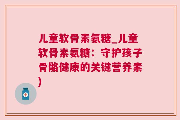 儿童软骨素氨糖_儿童软骨素氨糖：守护孩子骨骼健康的关键营养素)