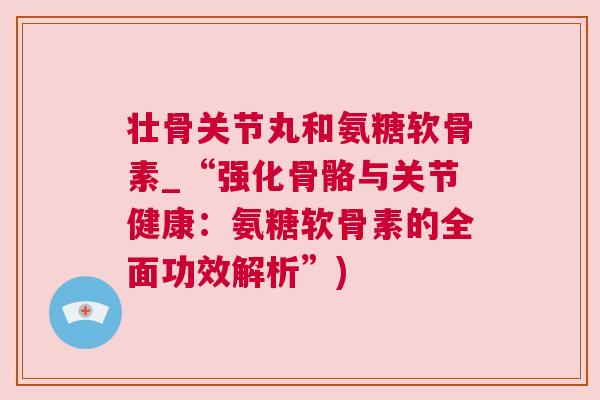 壮骨关节丸和氨糖软骨素_“强化骨骼与关节健康:氨糖软骨素的全面功效解析”) 壮骨关节丸和氨糖软骨素_“强化骨骼与关节健康:氨糖软骨素的全面功效解析”)