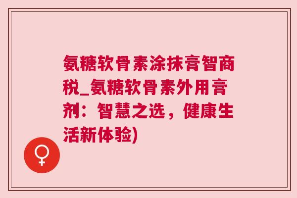 氨糖软骨素涂抹膏智商税_氨糖软骨素外用膏剂：智慧之选，健康生活新体验)
