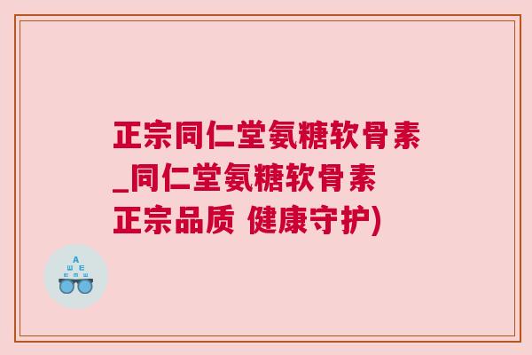 正宗同仁堂氨糖软骨素_同仁堂氨糖软骨素 正宗品质 健康守护)