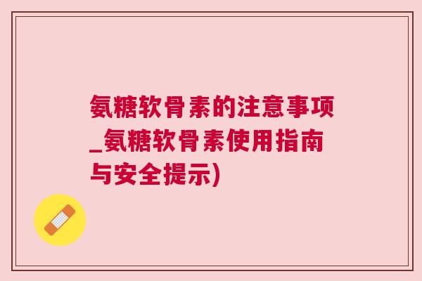 氨糖软骨素的注意事项_氨糖软骨素使用指南与安全提示) 氨糖软骨素的注意事项_氨糖软骨素使用指南与安全提示)
