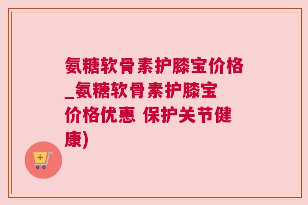 氨糖软骨素护膝宝价格_氨糖软骨素护膝宝 价格优惠 保护关节健康)