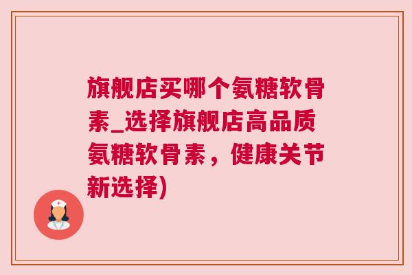 旗舰店买哪个氨糖软骨素_选择旗舰店高品质氨糖软骨素，健康关节新选择)