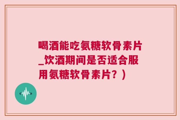 喝酒能吃氨糖软骨素片_饮酒期间是否适合服用氨糖软骨素片？)