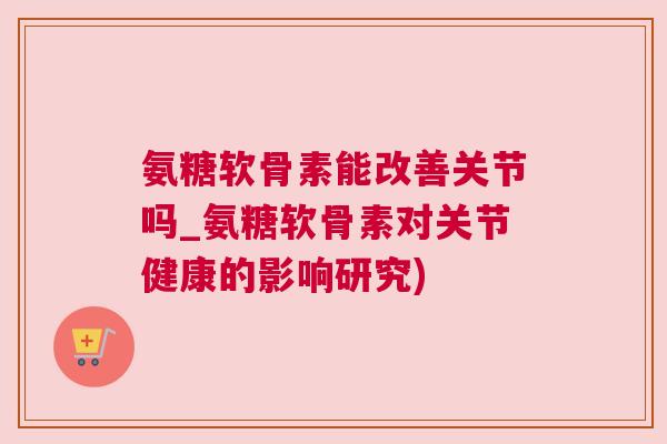 氨糖软骨素能改善关节吗_氨糖软骨素对关节健康的影响研究)