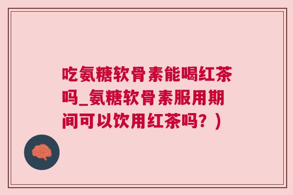 吃氨糖软骨素能喝红茶吗_氨糖软骨素服用期间可以饮用红茶吗？)