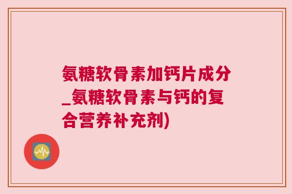 氨糖软骨素加钙片成分_氨糖软骨素与钙的复合营养补充剂)