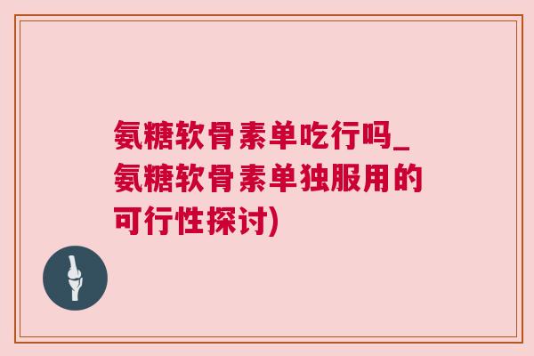氨糖软骨素单吃行吗_氨糖软骨素单独服用的可行性探讨)