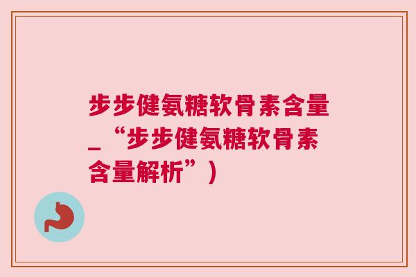 步步健氨糖软骨素含量_“步步健氨糖软骨素含量解析”)