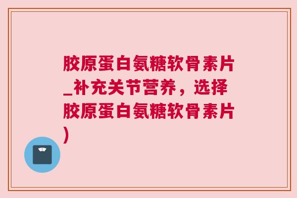 胶原蛋白氨糖软骨素片_补充关节营养，选择胶原蛋白氨糖软骨素片)