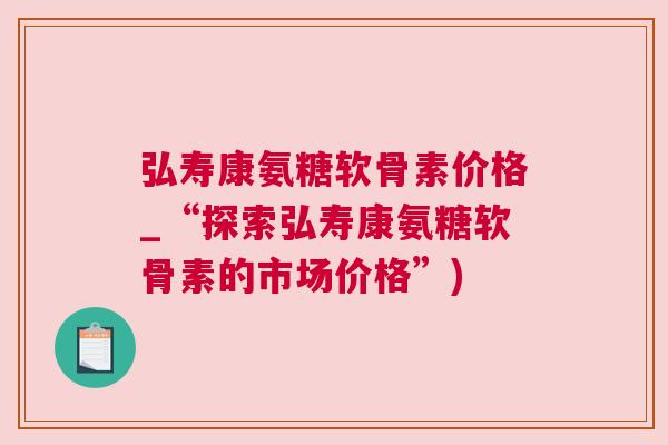 弘寿康氨糖软骨素价格_“探索弘寿康氨糖软骨素的市场价格”)