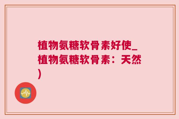 植物氨糖软骨素好使_植物氨糖软骨素：天然)