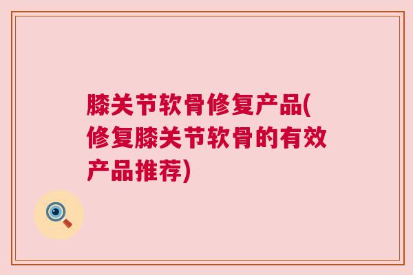 膝关节软骨修复产品(修复膝关节软骨的有效产品推荐)