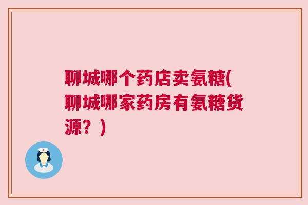聊城哪个药店卖氨糖(聊城哪家药房有氨糖货源？)