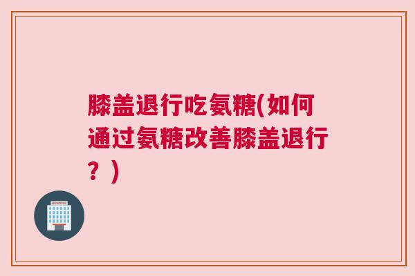 膝盖退行吃氨糖(如何通过氨糖改善膝盖退行？)