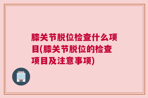 膝关节脱位检查什么项目(膝关节脱位的检查项目及注意事项)
